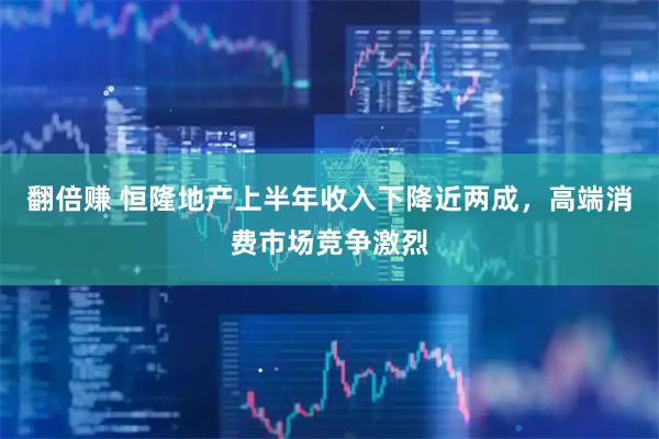 翻倍赚 恒隆地产上半年收入下降近两成，高端消费市场竞争激烈