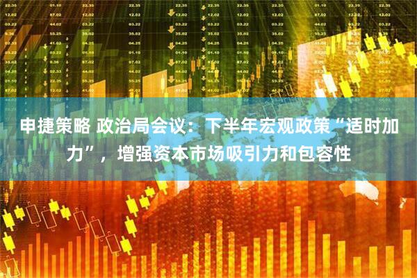 申捷策略 政治局会议：下半年宏观政策“适时加力”，增强资本市场吸引力和包容性