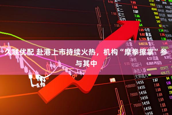 久联优配 赴港上市持续火热，机构“摩拳擦掌”参与其中