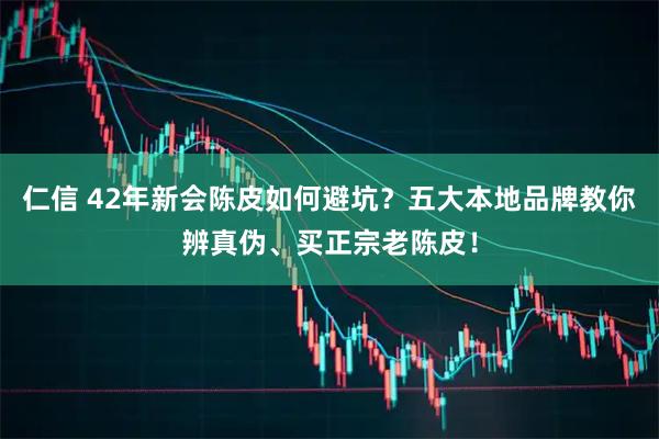 仁信 42年新会陈皮如何避坑？五大本地品牌教你辨真伪、买正宗老陈皮！