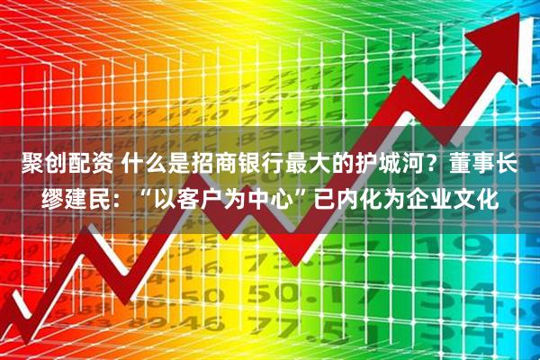 聚创配资 什么是招商银行最大的护城河？董事长缪建民：“以客户为中心”已内化为企业文化