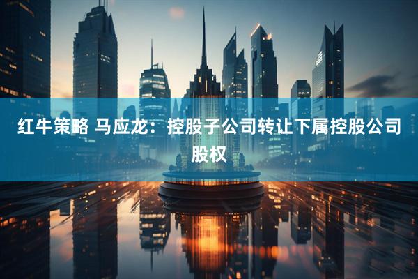 红牛策略 马应龙：控股子公司转让下属控股公司股权