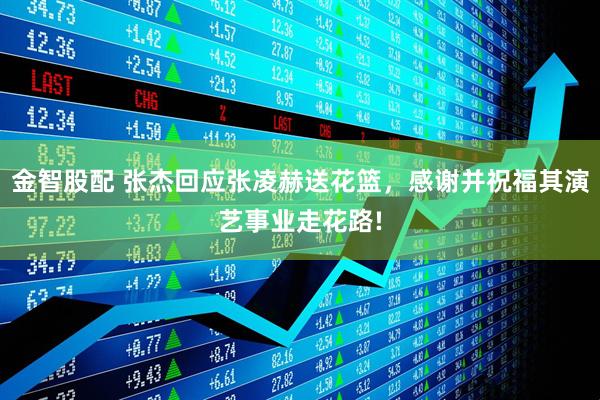 金智股配 张杰回应张凌赫送花篮，感谢并祝福其演艺事业走花路!