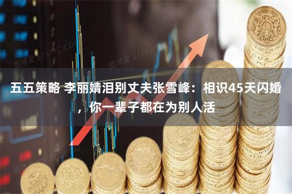 五五策略 李丽婧泪别丈夫张雪峰：相识45天闪婚，你一辈子都在为别人活