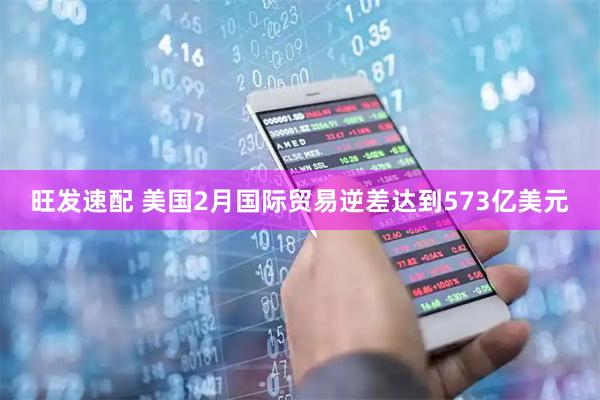 旺发速配 美国2月国际贸易逆差达到573亿美元