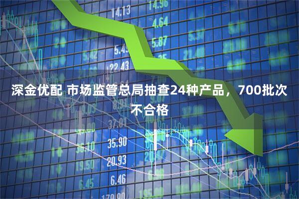 深金优配 市场监管总局抽查24种产品，700批次不合格