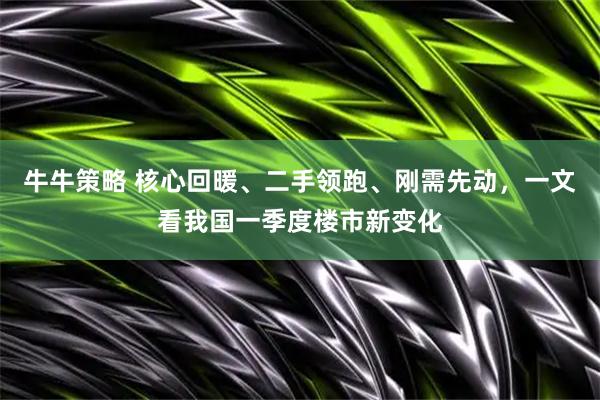 牛牛策略 核心回暖、二手领跑、刚需先动，一文看我国一季度楼市新变化