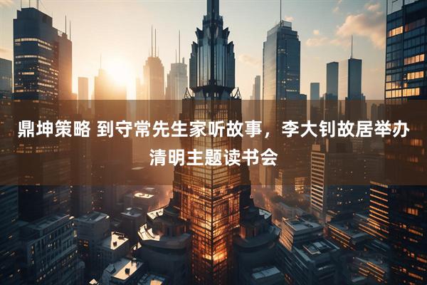 鼎坤策略 到守常先生家听故事，李大钊故居举办清明主题读书会