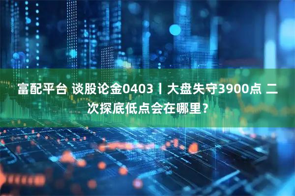 富配平台 谈股论金0403丨大盘失守3900点 二次探底低点会在哪里？