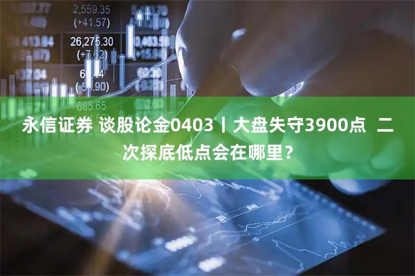 永信证券 谈股论金0403丨大盘失守3900点  二次探底低点会在哪里？