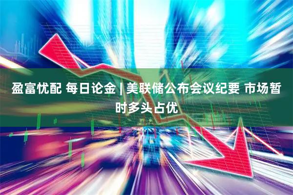 盈富忧配 每日论金 | 美联储公布会议纪要 市场暂时多头占优