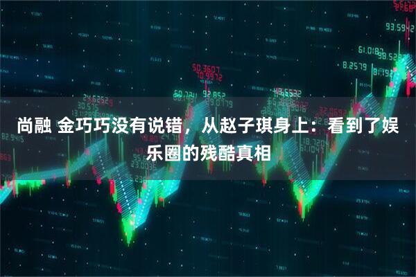 尚融 金巧巧没有说错，从赵子琪身上：看到了娱乐圈的残酷真相