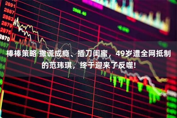 棒棒策略 撒谎成瘾、插刀闺蜜，49岁遭全网抵制的范玮琪，终于迎来了反噬!