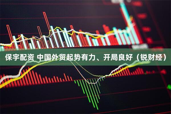 保宇配资 中国外贸起势有力、开局良好（锐财经）