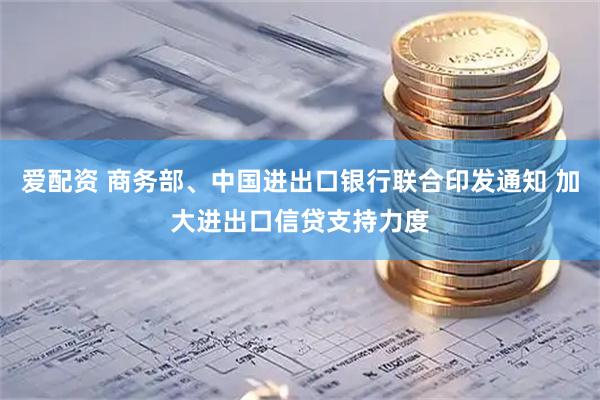 爱配资 商务部、中国进出口银行联合印发通知 加大进出口信贷支持力度
